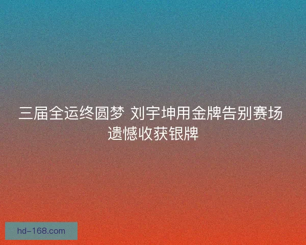 三届全运终圆梦 刘宇坤用金牌告别赛场 遗憾收获银牌 三届全运终圆梦 刘宇坤用金牌告别赛场 遗憾收获银牌