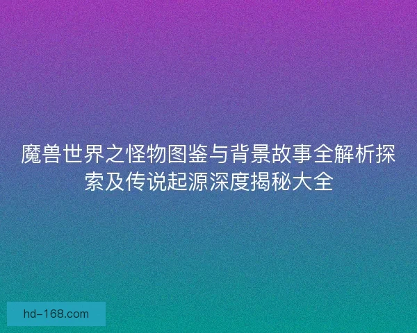 魔兽世界之怪物图鉴与背景故事全解析探索及传说起源深度揭秘大全