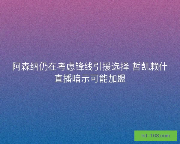 阿森纳仍在考虑锋线引援选择 哲凯赖什直播暗示可能加盟