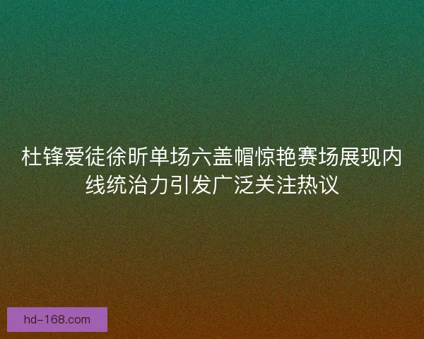 杜锋爱徒徐昕单场六盖帽惊艳赛场展现内线统治力引发广泛关注热议 杜锋爱徒徐昕单场六盖帽惊艳赛场展现内线统治力引发广泛关注热议