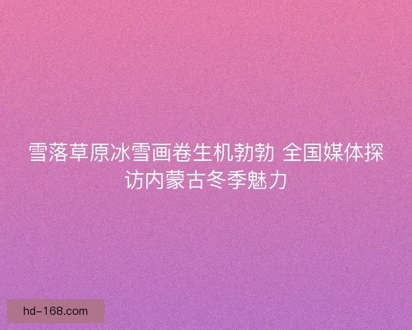 雪落草原冰雪画卷生机勃勃 全国媒体探访内蒙古冬季魅力 雪落草原冰雪画卷生机勃勃 全国媒体探访内蒙古冬季魅力