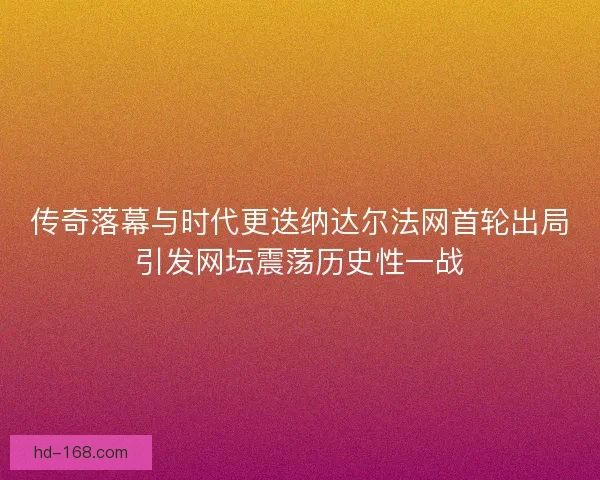 传奇落幕与时代更迭纳达尔法网首轮出局引发网坛震荡历史性一战