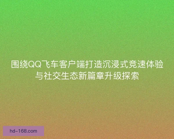 围绕QQ飞车客户端打造沉浸式竞速体验与社交生态新篇章升级探索 围绕QQ飞车客户端打造沉浸式竞速体验与社交生态新篇章升级探索