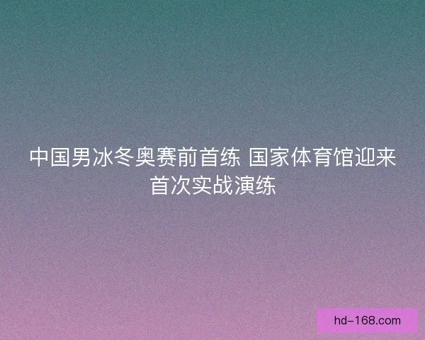 中国男冰冬奥赛前首练 国家体育馆迎来首次实战演练 中国男冰冬奥赛前首练 国家体育馆迎来首次实战演练