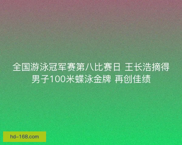 全国游泳冠军赛第八比赛日 王长浩摘得男子100米蝶泳金牌 再创佳绩
