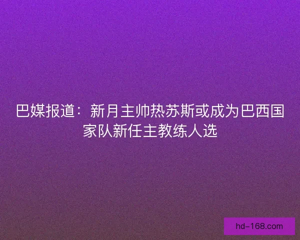 巴媒报道：新月主帅热苏斯或成为巴西国家队新任主教练人选